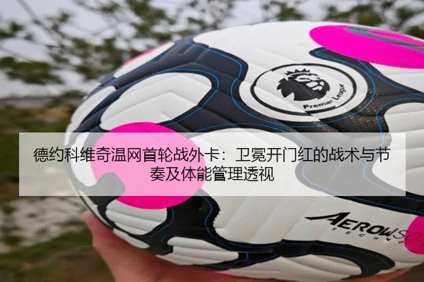 德约科维奇温网首轮战外卡：卫冕开门红的战术与节奏及体能管理透视